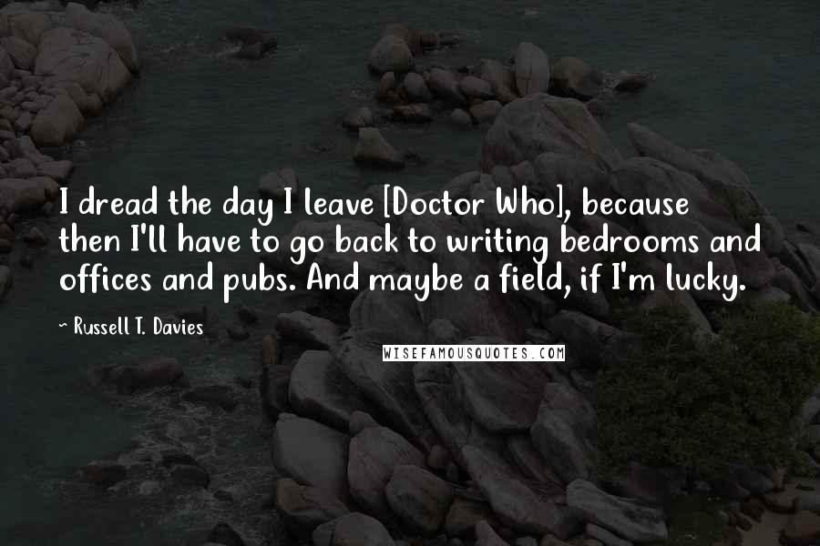 Russell T. Davies Quotes: I dread the day I leave [Doctor Who], because then I'll have to go back to writing bedrooms and offices and pubs. And maybe a field, if I'm lucky.