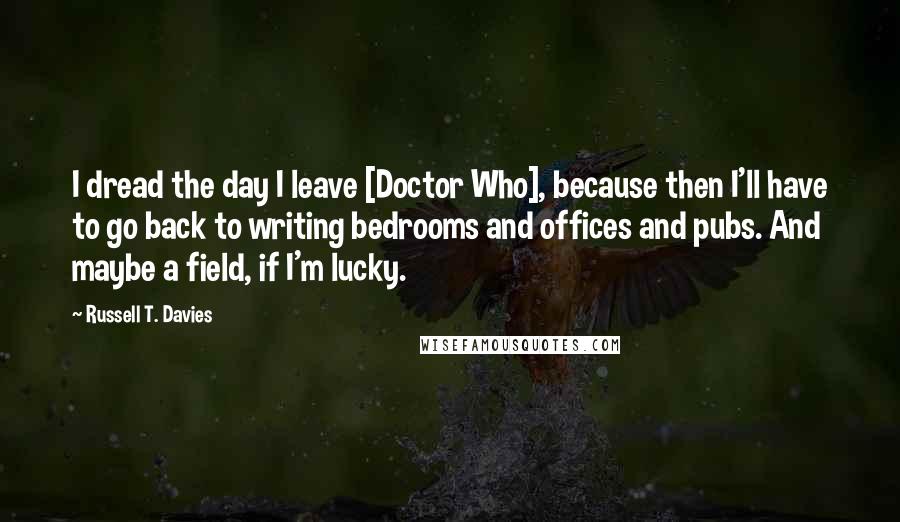 Russell T. Davies Quotes: I dread the day I leave [Doctor Who], because then I'll have to go back to writing bedrooms and offices and pubs. And maybe a field, if I'm lucky.