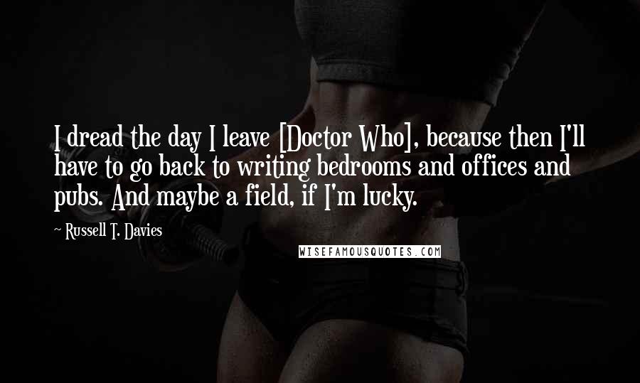 Russell T. Davies Quotes: I dread the day I leave [Doctor Who], because then I'll have to go back to writing bedrooms and offices and pubs. And maybe a field, if I'm lucky.