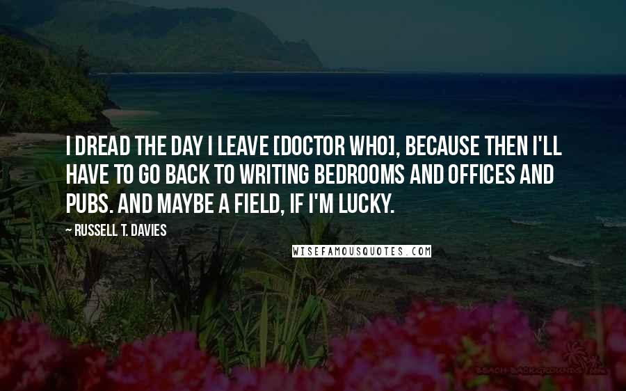 Russell T. Davies Quotes: I dread the day I leave [Doctor Who], because then I'll have to go back to writing bedrooms and offices and pubs. And maybe a field, if I'm lucky.