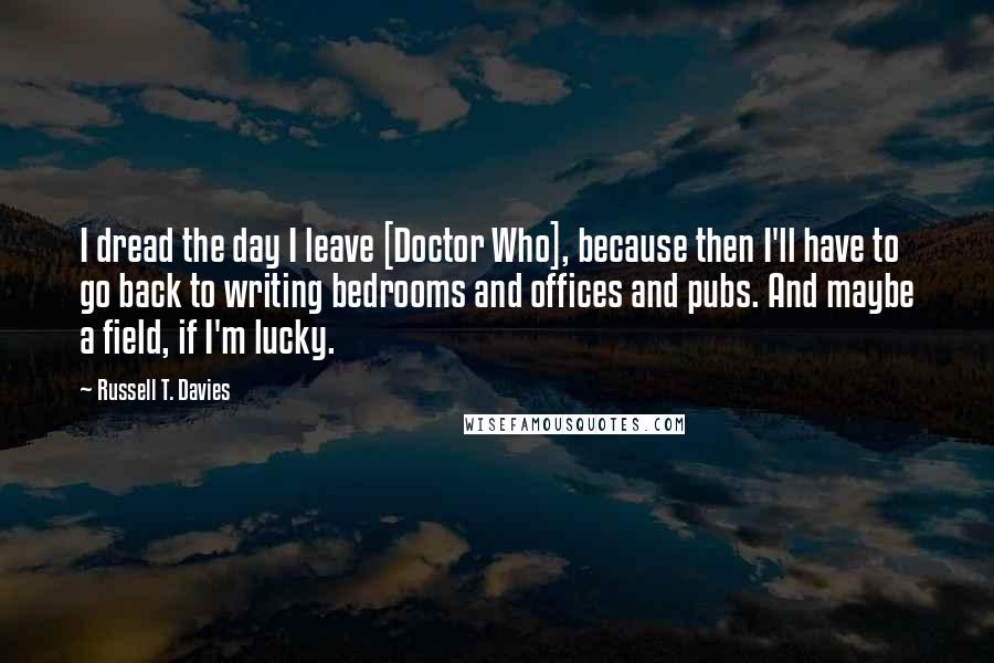 Russell T. Davies Quotes: I dread the day I leave [Doctor Who], because then I'll have to go back to writing bedrooms and offices and pubs. And maybe a field, if I'm lucky.