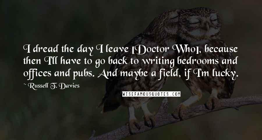 Russell T. Davies Quotes: I dread the day I leave [Doctor Who], because then I'll have to go back to writing bedrooms and offices and pubs. And maybe a field, if I'm lucky.