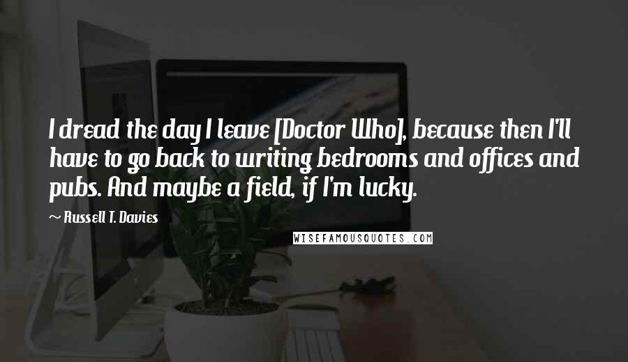 Russell T. Davies Quotes: I dread the day I leave [Doctor Who], because then I'll have to go back to writing bedrooms and offices and pubs. And maybe a field, if I'm lucky.