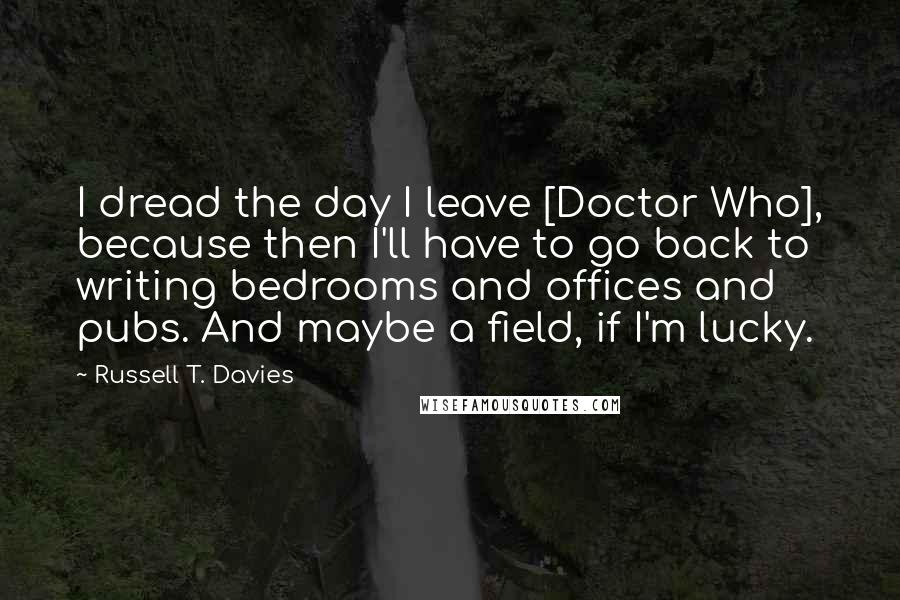 Russell T. Davies Quotes: I dread the day I leave [Doctor Who], because then I'll have to go back to writing bedrooms and offices and pubs. And maybe a field, if I'm lucky.