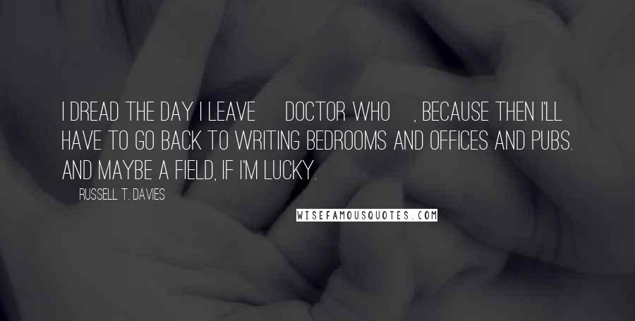 Russell T. Davies Quotes: I dread the day I leave [Doctor Who], because then I'll have to go back to writing bedrooms and offices and pubs. And maybe a field, if I'm lucky.