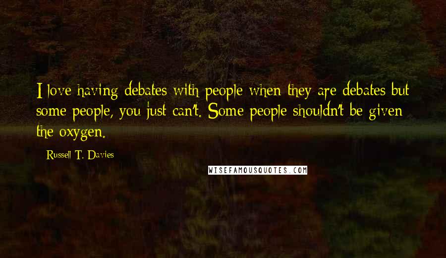 Russell T. Davies Quotes: I love having debates with people when they are debates but some people, you just can't. Some people shouldn't be given the oxygen.