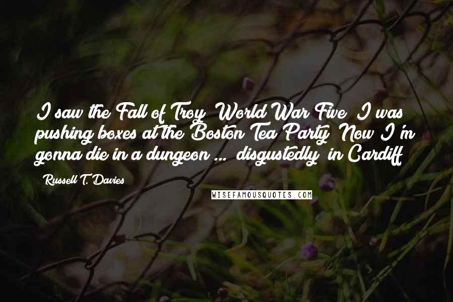 Russell T. Davies Quotes: I saw the Fall of Troy! World War Five! I was pushing boxes at the Boston Tea Party! Now I'm gonna die in a dungeon ... [disgustedly] in Cardiff!