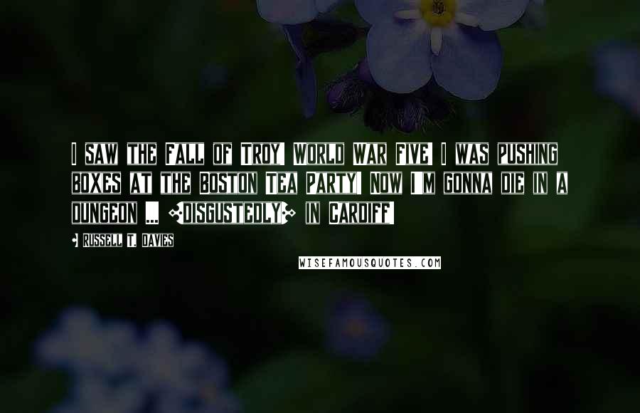 Russell T. Davies Quotes: I saw the Fall of Troy! World War Five! I was pushing boxes at the Boston Tea Party! Now I'm gonna die in a dungeon ... [disgustedly] in Cardiff!