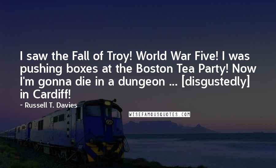 Russell T. Davies Quotes: I saw the Fall of Troy! World War Five! I was pushing boxes at the Boston Tea Party! Now I'm gonna die in a dungeon ... [disgustedly] in Cardiff!