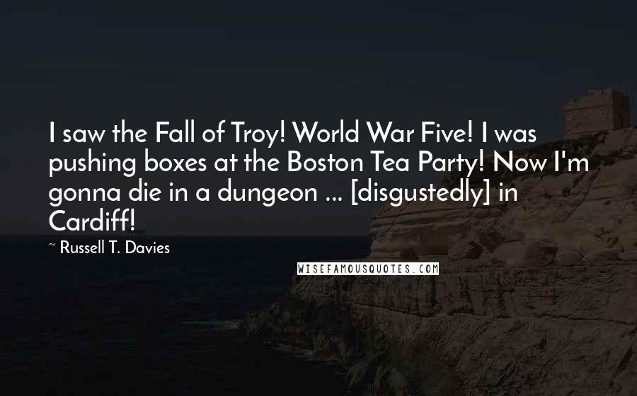 Russell T. Davies Quotes: I saw the Fall of Troy! World War Five! I was pushing boxes at the Boston Tea Party! Now I'm gonna die in a dungeon ... [disgustedly] in Cardiff!