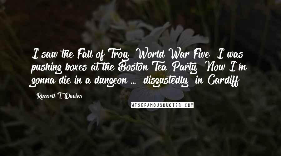 Russell T. Davies Quotes: I saw the Fall of Troy! World War Five! I was pushing boxes at the Boston Tea Party! Now I'm gonna die in a dungeon ... [disgustedly] in Cardiff!