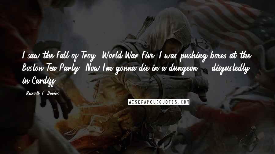 Russell T. Davies Quotes: I saw the Fall of Troy! World War Five! I was pushing boxes at the Boston Tea Party! Now I'm gonna die in a dungeon ... [disgustedly] in Cardiff!