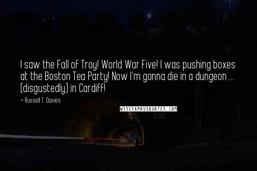 Russell T. Davies Quotes: I saw the Fall of Troy! World War Five! I was pushing boxes at the Boston Tea Party! Now I'm gonna die in a dungeon ... [disgustedly] in Cardiff!