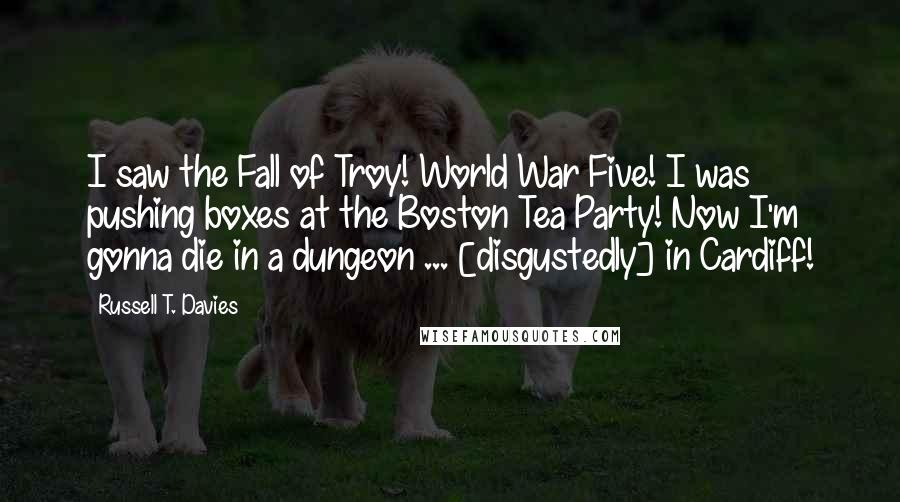 Russell T. Davies Quotes: I saw the Fall of Troy! World War Five! I was pushing boxes at the Boston Tea Party! Now I'm gonna die in a dungeon ... [disgustedly] in Cardiff!