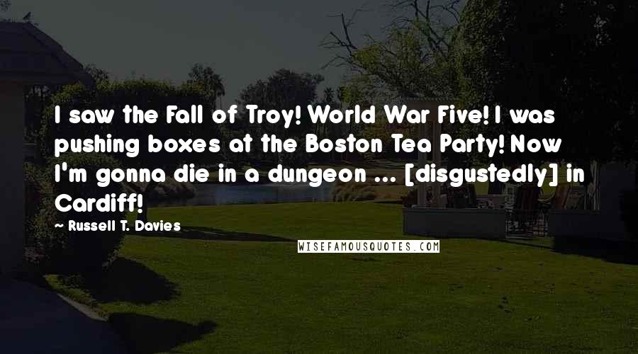 Russell T. Davies Quotes: I saw the Fall of Troy! World War Five! I was pushing boxes at the Boston Tea Party! Now I'm gonna die in a dungeon ... [disgustedly] in Cardiff!