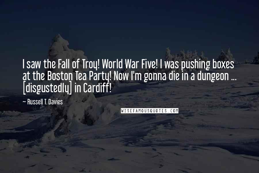 Russell T. Davies Quotes: I saw the Fall of Troy! World War Five! I was pushing boxes at the Boston Tea Party! Now I'm gonna die in a dungeon ... [disgustedly] in Cardiff!