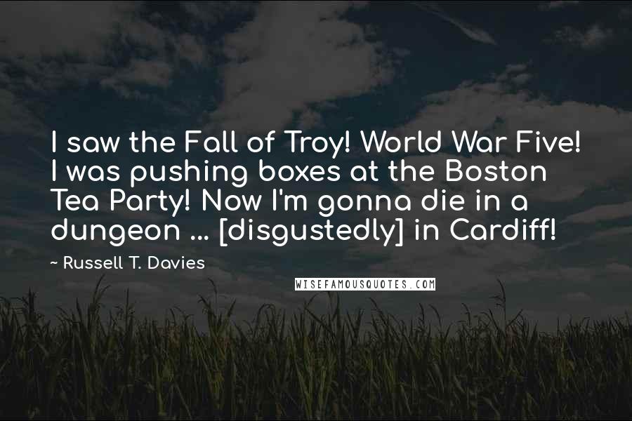 Russell T. Davies Quotes: I saw the Fall of Troy! World War Five! I was pushing boxes at the Boston Tea Party! Now I'm gonna die in a dungeon ... [disgustedly] in Cardiff!
