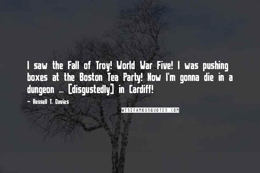 Russell T. Davies Quotes: I saw the Fall of Troy! World War Five! I was pushing boxes at the Boston Tea Party! Now I'm gonna die in a dungeon ... [disgustedly] in Cardiff!