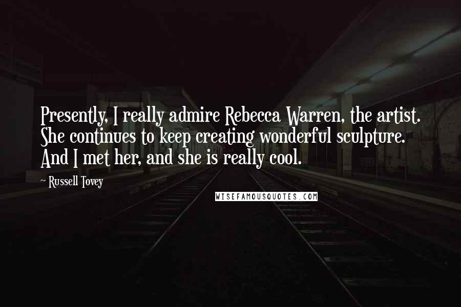 Russell Tovey Quotes: Presently, I really admire Rebecca Warren, the artist. She continues to keep creating wonderful sculpture. And I met her, and she is really cool.