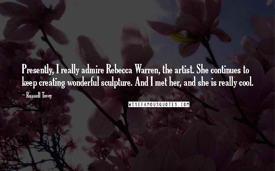 Russell Tovey Quotes: Presently, I really admire Rebecca Warren, the artist. She continues to keep creating wonderful sculpture. And I met her, and she is really cool.