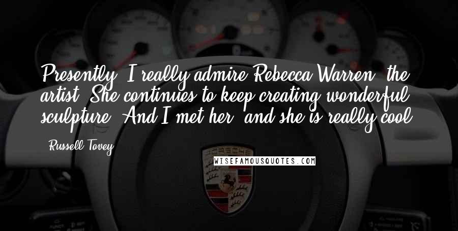 Russell Tovey Quotes: Presently, I really admire Rebecca Warren, the artist. She continues to keep creating wonderful sculpture. And I met her, and she is really cool.