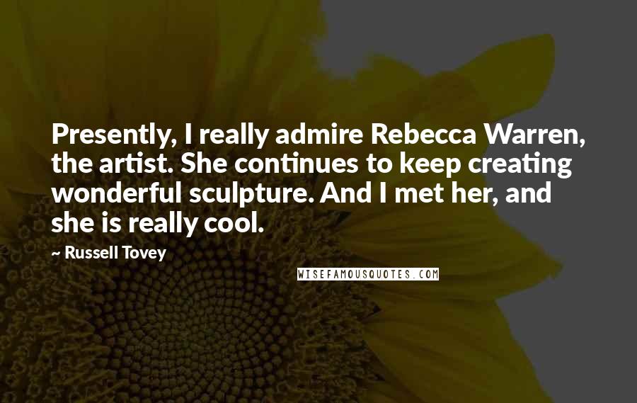 Russell Tovey Quotes: Presently, I really admire Rebecca Warren, the artist. She continues to keep creating wonderful sculpture. And I met her, and she is really cool.