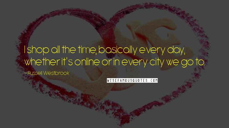 Russell Westbrook Quotes: I shop all the time, basically every day, whether it's online or in every city we go to.