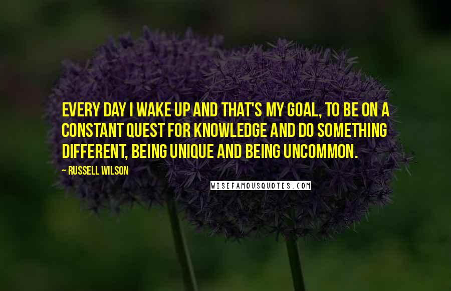 Russell Wilson Quotes: Every day I wake up and that's my goal, to be on a constant quest for knowledge and do something different, being unique and being uncommon.