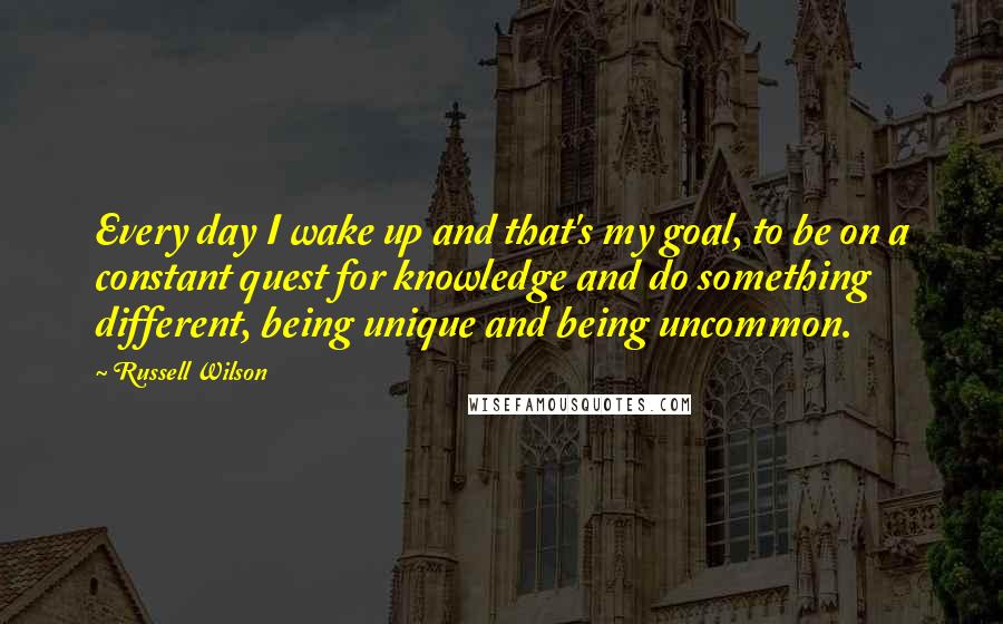 Russell Wilson Quotes: Every day I wake up and that's my goal, to be on a constant quest for knowledge and do something different, being unique and being uncommon.