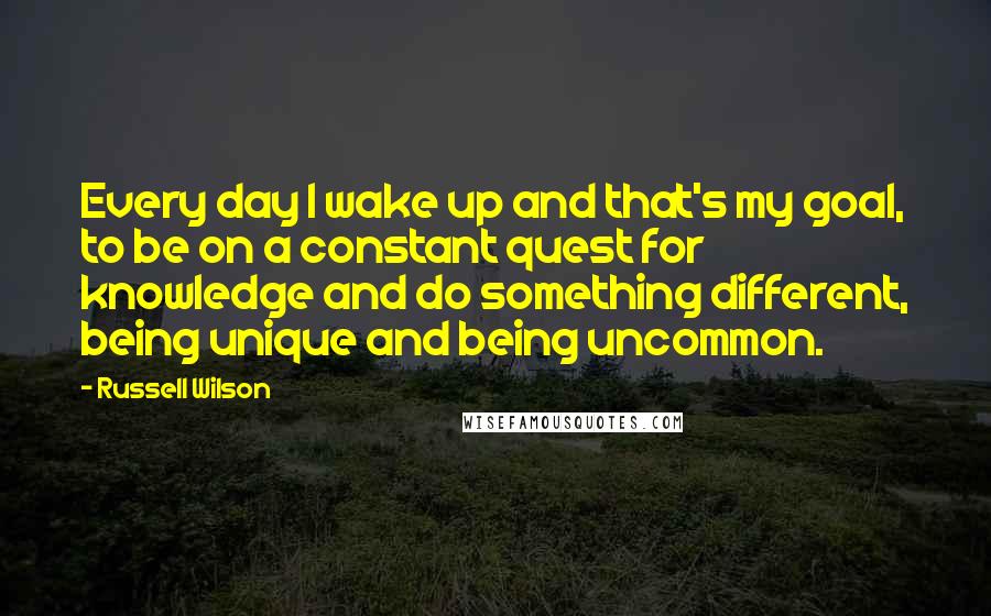 Russell Wilson Quotes: Every day I wake up and that's my goal, to be on a constant quest for knowledge and do something different, being unique and being uncommon.