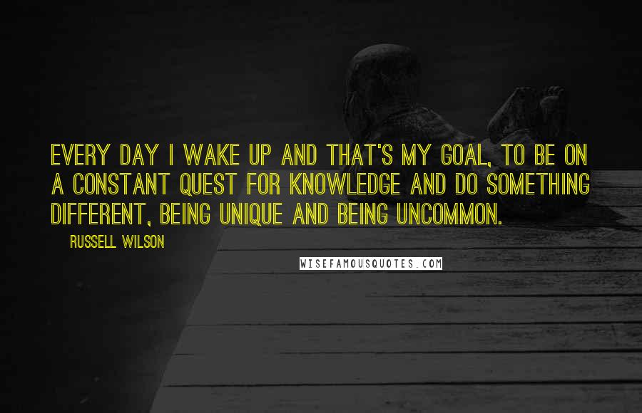 Russell Wilson Quotes: Every day I wake up and that's my goal, to be on a constant quest for knowledge and do something different, being unique and being uncommon.