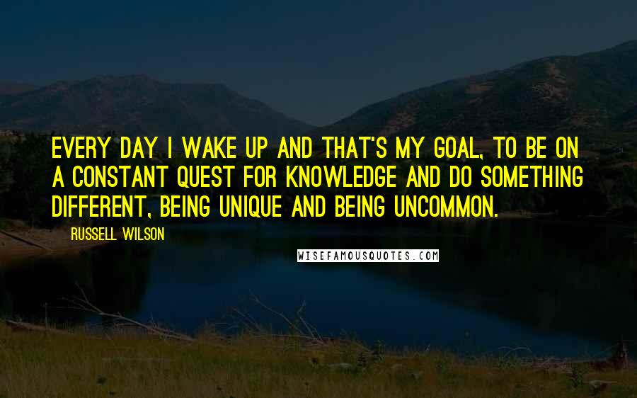 Russell Wilson Quotes: Every day I wake up and that's my goal, to be on a constant quest for knowledge and do something different, being unique and being uncommon.