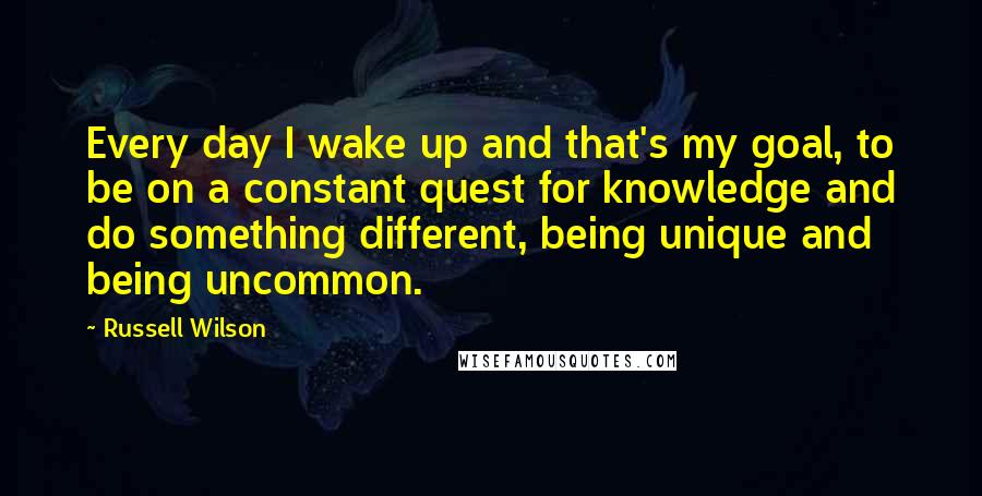 Russell Wilson Quotes: Every day I wake up and that's my goal, to be on a constant quest for knowledge and do something different, being unique and being uncommon.