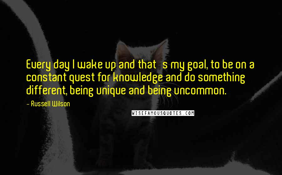 Russell Wilson Quotes: Every day I wake up and that's my goal, to be on a constant quest for knowledge and do something different, being unique and being uncommon.