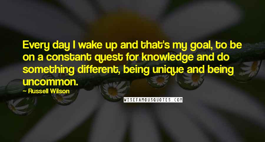 Russell Wilson Quotes: Every day I wake up and that's my goal, to be on a constant quest for knowledge and do something different, being unique and being uncommon.