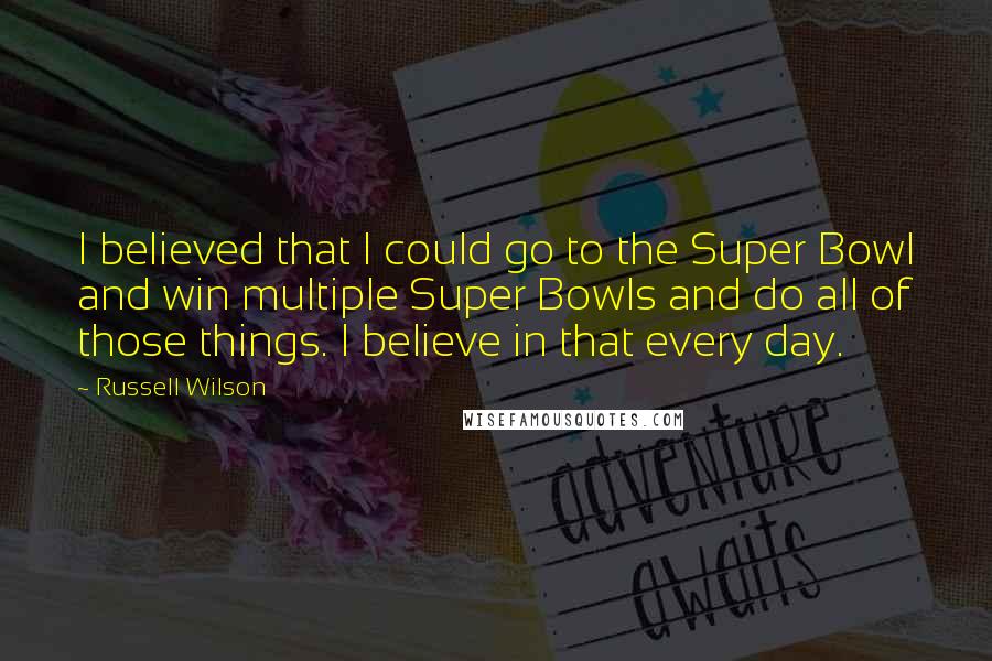 Russell Wilson Quotes: I believed that I could go to the Super Bowl and win multiple Super Bowls and do all of those things. I believe in that every day.