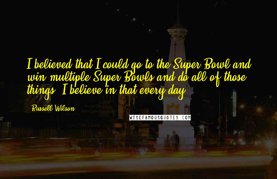 Russell Wilson Quotes: I believed that I could go to the Super Bowl and win multiple Super Bowls and do all of those things. I believe in that every day.