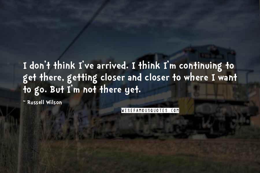 Russell Wilson Quotes: I don't think I've arrived. I think I'm continuing to get there, getting closer and closer to where I want to go. But I'm not there yet.