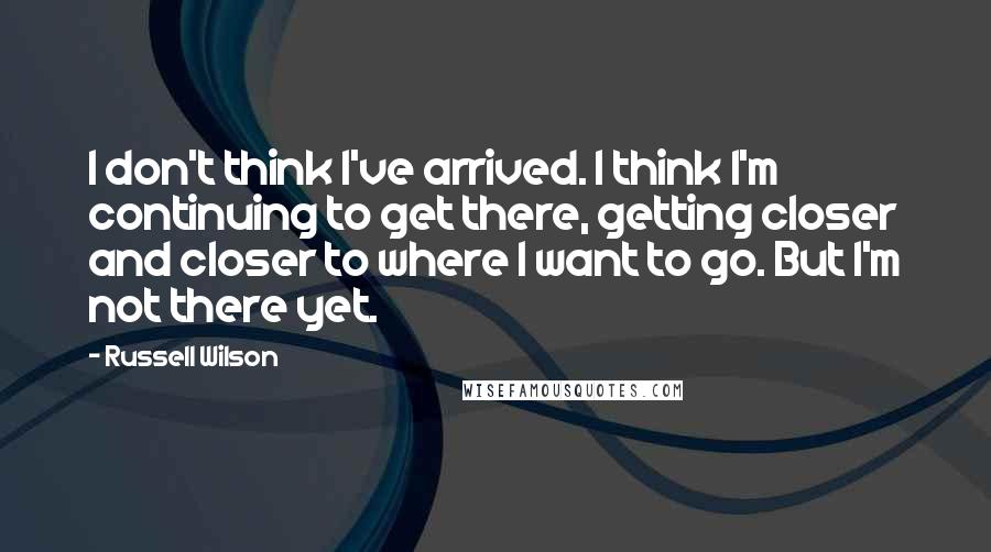 Russell Wilson Quotes: I don't think I've arrived. I think I'm continuing to get there, getting closer and closer to where I want to go. But I'm not there yet.