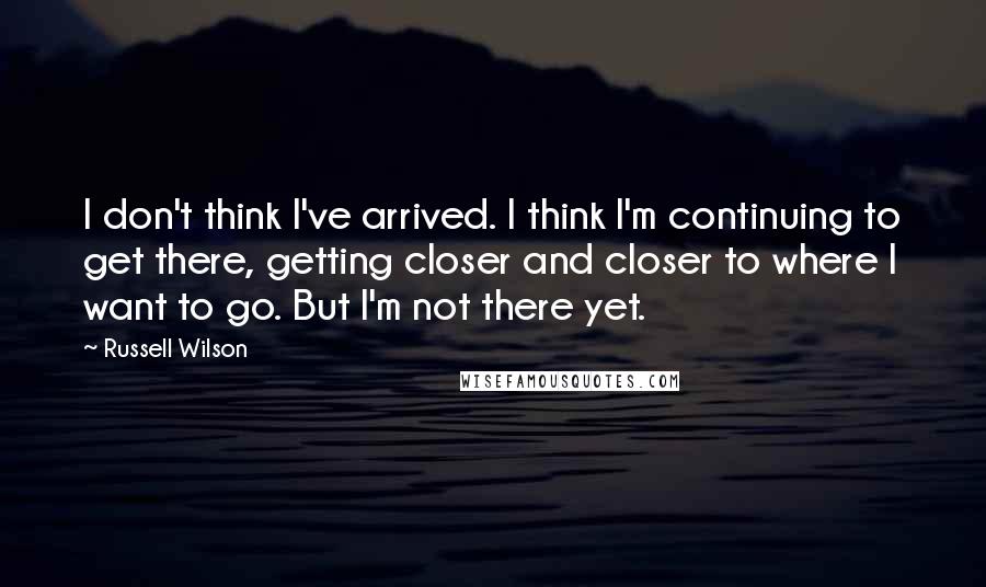 Russell Wilson Quotes: I don't think I've arrived. I think I'm continuing to get there, getting closer and closer to where I want to go. But I'm not there yet.