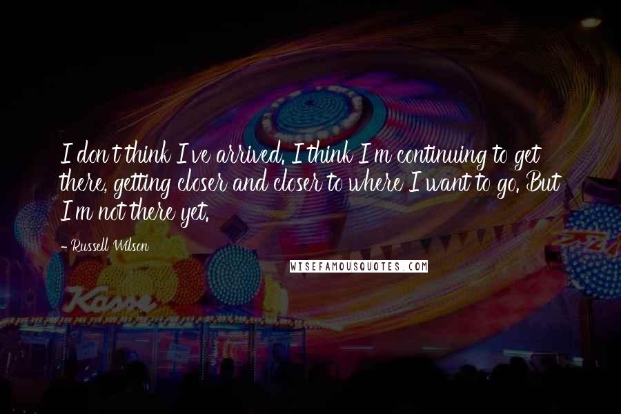 Russell Wilson Quotes: I don't think I've arrived. I think I'm continuing to get there, getting closer and closer to where I want to go. But I'm not there yet.