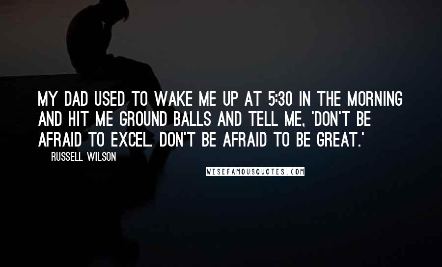 Russell Wilson Quotes: My dad used to wake me up at 5:30 in the morning and hit me ground balls and tell me, 'Don't be afraid to excel. Don't be afraid to be great.'