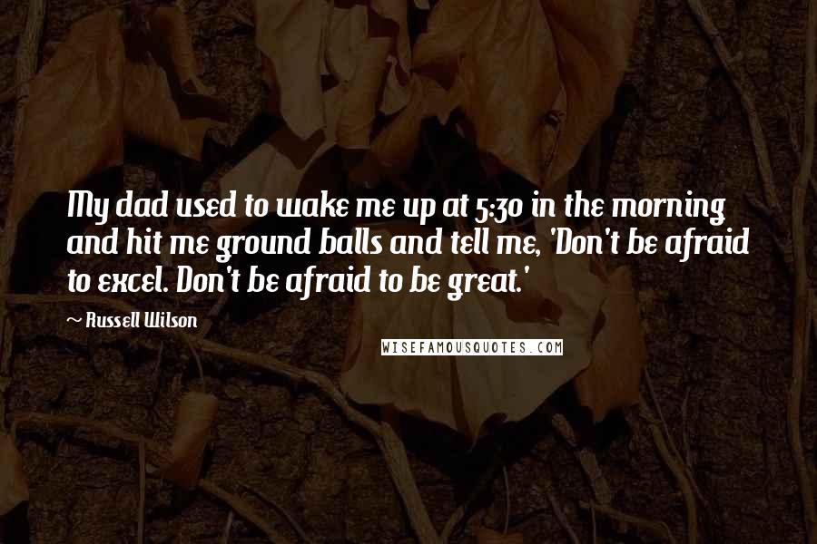 Russell Wilson Quotes: My dad used to wake me up at 5:30 in the morning and hit me ground balls and tell me, 'Don't be afraid to excel. Don't be afraid to be great.'