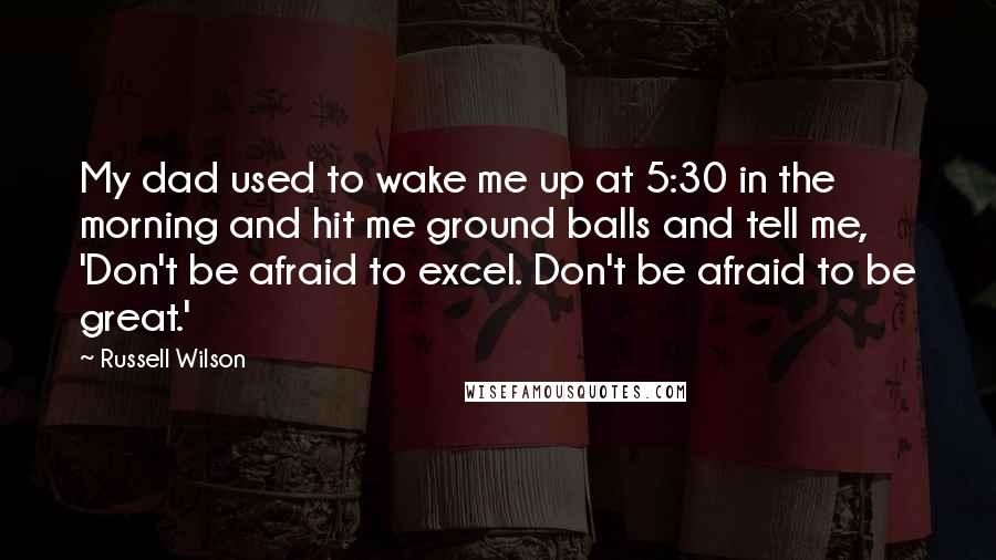 Russell Wilson Quotes: My dad used to wake me up at 5:30 in the morning and hit me ground balls and tell me, 'Don't be afraid to excel. Don't be afraid to be great.'