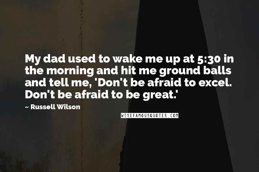 Russell Wilson Quotes: My dad used to wake me up at 5:30 in the morning and hit me ground balls and tell me, 'Don't be afraid to excel. Don't be afraid to be great.'