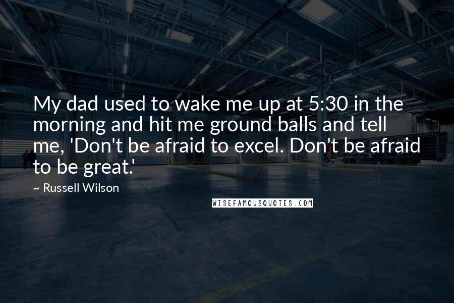 Russell Wilson Quotes: My dad used to wake me up at 5:30 in the morning and hit me ground balls and tell me, 'Don't be afraid to excel. Don't be afraid to be great.'