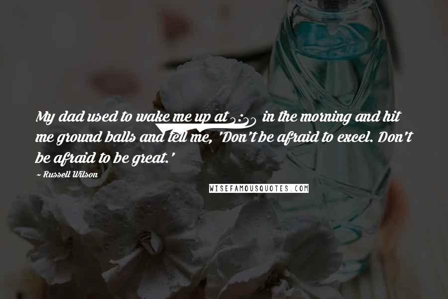 Russell Wilson Quotes: My dad used to wake me up at 5:30 in the morning and hit me ground balls and tell me, 'Don't be afraid to excel. Don't be afraid to be great.'