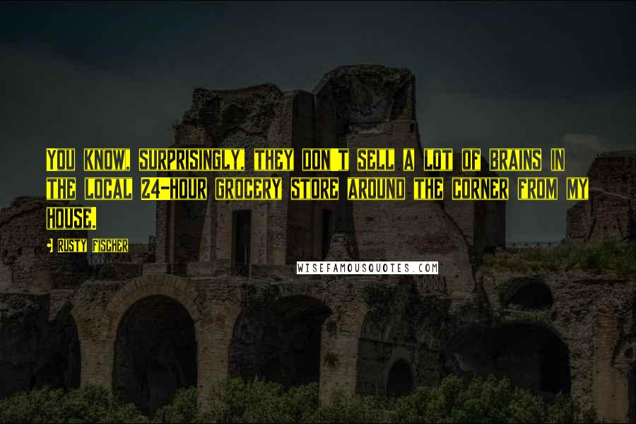 Rusty Fischer Quotes: You know, surprisingly, they don't sell a lot of brains in the local 24-hour grocery store around the corner from my house.