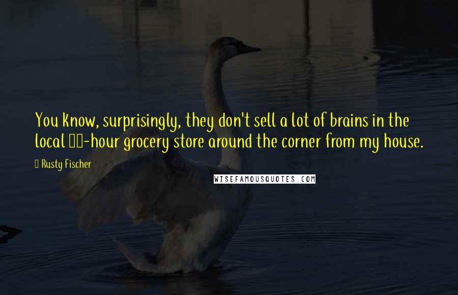 Rusty Fischer Quotes: You know, surprisingly, they don't sell a lot of brains in the local 24-hour grocery store around the corner from my house.
