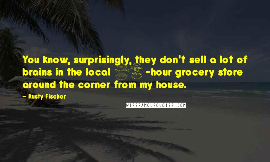 Rusty Fischer Quotes: You know, surprisingly, they don't sell a lot of brains in the local 24-hour grocery store around the corner from my house.